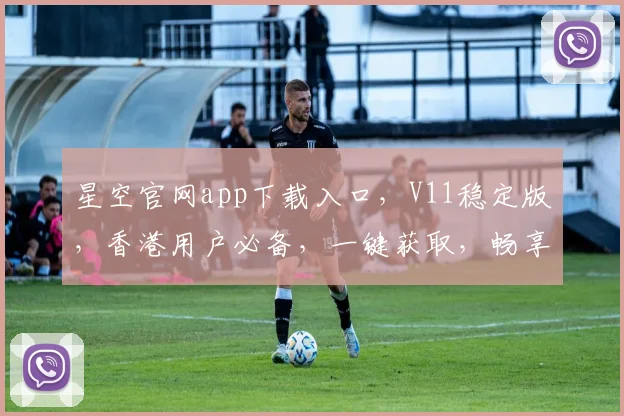 星空官网app下载入口，V11稳定版，香港用户必备，一键获取，畅享无限