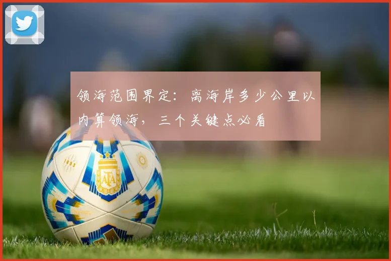 领海范围界定：离海岸多少公里以内算领海，三个关键点必看