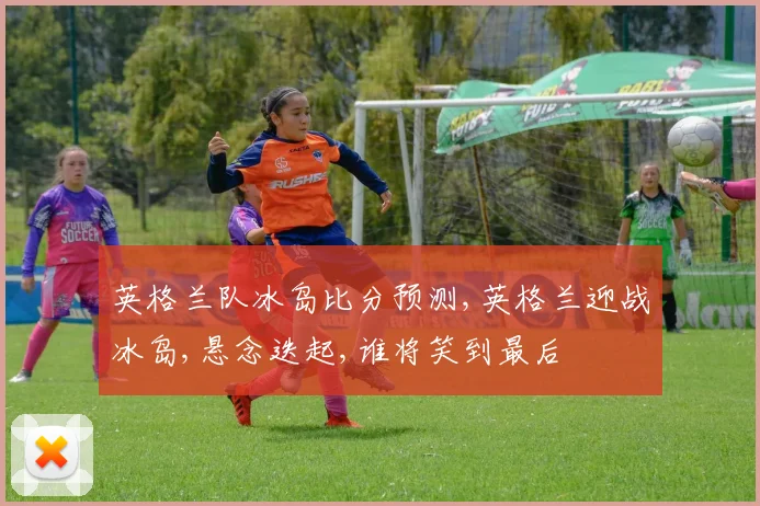 英格兰队冰岛比分预测,英格兰迎战冰岛,悬念迭起,谁将笑到最后