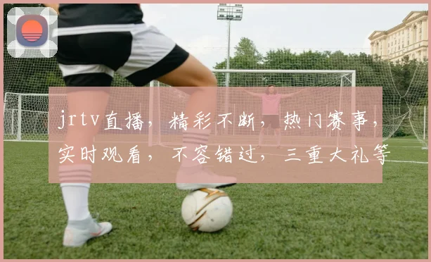 jrtv直播，精彩不断，热门赛事，实时观看，不容错过，三重大礼等你来
