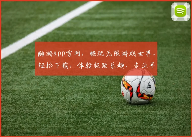 酷游app官网，畅玩无限游戏世界，轻松下载，体验极致乐趣，专业平台，值得信赖