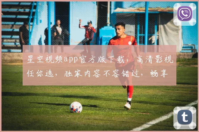 星空视频app官方版下载，高清影视任你选，独家内容不容错过，畅享视听盛宴，快来下载体验